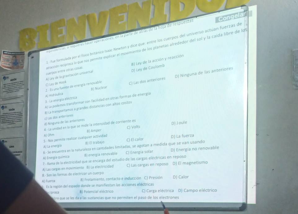 equivalencias, a requieres hacer operaciones, en la parte de atrás de la hoja de respuestas Congelar
1. Fue formulada por el físico británico Isaac Newton y dice que: entre los cuerpos del universo actúan fuerzas de
ratracción reciproca lo que nos permite explicar el movimiento de los planetas alrededor del sol y la caída libre de los
B) Ley de la acción y reacción
cuerpos entre otras cosas.
D) Ninguna de las anteriores
C) Ley de Hook D) Ley de Coulomb
ôn A) Ley de la gravitación universal
2. Es una fuente de energía renovable C) Las dos anteriores
B) Nuclear
3. La energía eléctrica A) Hidráulica
A) La podemos transformar con facilidad en otras formas de energía
c) Las dos anteriores B) La transportamos a grandes distancias con altos costos
d) Ninguna de las anteriores
4 - La unidad en la que se mide la intensidad de corriente es
A) Ohm B) Amper C) Volts D) Joule
5  Nos permite realizar cualquier actividad
Lmra A) La energia B) El trabajo C) El calor D) La fuerza
2 6.- Se encuentra en la naturaleza en cantidades limitadas, se agotan a medida que se van usando
A) Energía química B) energia renovable C) Energia solar D) Energia no renovable
7.- Rama de la electricidad que se encarga del estudio de las cargas eléctricas en reposo
A) Las cargas en movimiento B) La electricidad C) Las cargas en reposo D) El magnetismo
8.- Son las formas de electrizar un cuerpo
A) Fuerza B) Frotamiento, contacto e inducción C) Presión D) Calor
Es la región del espacio donde se manifiestan las acciones eléctricas
cíproca B) Potencial eléctrico C) Carga eléctrica D) Campo eléctrico
bre que se les da a las sustancias que no permiten el paso de los electrones