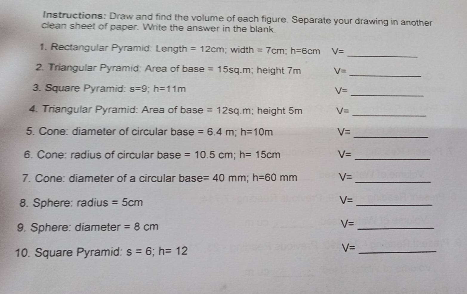 Instructions: Draw and find the volume of each figure. Separate your drawing in another 
clean sheet of paper. Write the answer in the blank. 
_ 
1. Rectangular Pyramid: Length =12cm; width =7cm; h=6cm V=
2. Triangular Pyramid: Area of base =15sq.m; height 7m V= _ 
3. Square Pyramid: s=9; h=11m
_ V=
4. Triangular Pyramid: Area of base =12sq.m; height 5m V= _ 
5. Cone: diameter of circular base =6.4m; h=10m V= _ 
6. Cone: radius of circular base =10.5cm; h=15cm V= _ 
7. Cone: diameter of a circular base =40mm; h=60mm V= _ 
8. Sphere: radius =5cm V= _ 
9. Sphere: diameter =8cm
V= _ 
10. Square Pyramid: s=6; h=12
V= _