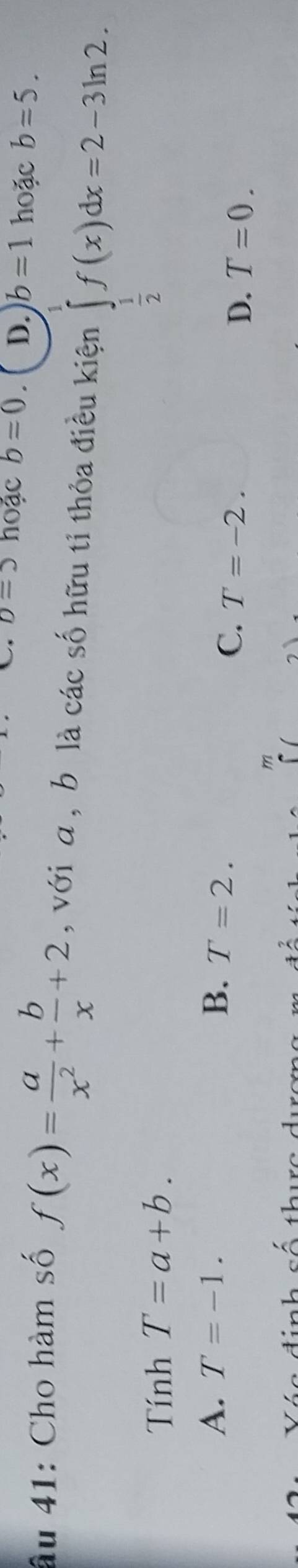 D=5 hoặc b=0. D. b=1 hoặc b=5. 
âu 41: Cho hàm số f(x)= a/x^2 + b/x +2 , với a , b là các số hữu tỉ thỏa điều kiện ∈tlimits _ 1/2 ^1f(x)dx=2-3ln 2. 
Tính T=a+b.
A. T=-1. B. T=2.
C. T=-2.
D. T=0.