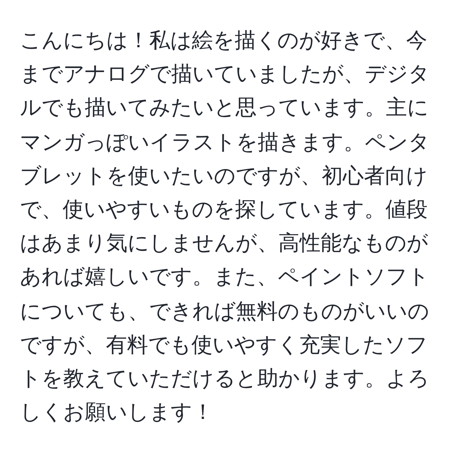 こんにちは！私は絵を描くのが好きで、今までアナログで描いていましたが、デジタルでも描いてみたいと思っています。主にマンガっぽいイラストを描きます。ペンタブレットを使いたいのですが、初心者向けで、使いやすいものを探しています。値段はあまり気にしませんが、高性能なものがあれば嬉しいです。また、ペイントソフトについても、できれば無料のものがいいのですが、有料でも使いやすく充実したソフトを教えていただけると助かります。よろしくお願いします！