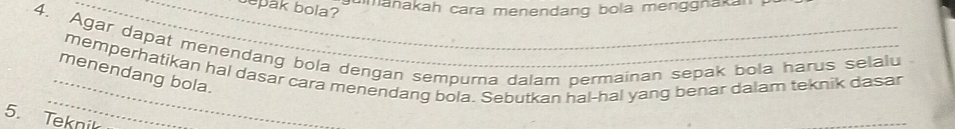 manakah cara menendang bola menggnakan 
__epak bola? 
4. Agar dapat menendang bola dengan sempurna dalam permainan sepak bola harus selalu 
_memperhatikan hal dasar cara menendang bola. Sebutkan hal-hal yang benar dalam teknik dasar 
_ 
menendang bola. 
5. Teknik