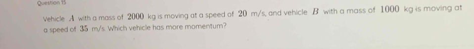 Vehicle A with a mass of 2000 kg is moving at a speed of 20 m/s, and vehicle B with a mass of 1000 kg is moving at 
a speed of 35 m/s. Which vehicle has more momentum?