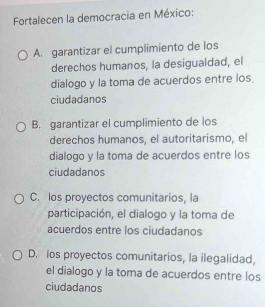 Fortalecen la democracia en México:
A. garantizar el cumplimiento de los
derechos humanos, la desigualdad, el
dialogo y la toma de acuerdos entre los
ciudadanos
B. garantizar el cumplimiento de los
derechos humanos, el autoritarismo, el
dialogo y la toma de acuerdos entre los
ciudadanos
C. los proyectos comunitarios, la
participación, el dialogo y la toma de
acuerdos entre los ciudadanos
D. los proyectos comunitarios, la ilegalidad,
el dialogo y la toma de acuerdos entre los
ciudadanos