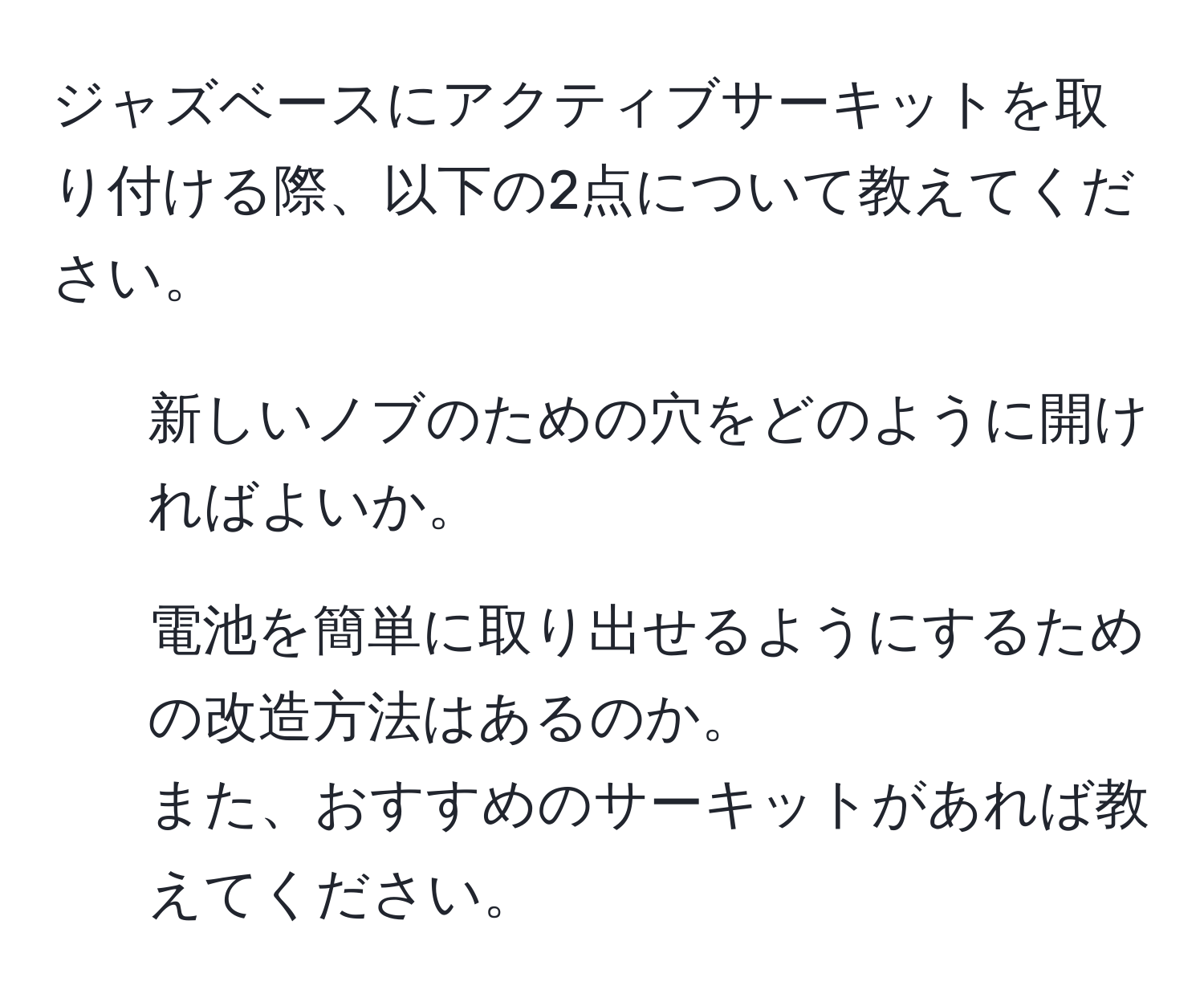 ジャズベースにアクティブサーキットを取り付ける際、以下の2点について教えてください。  
1. 新しいノブのための穴をどのように開ければよいか。  
2. 電池を簡単に取り出せるようにするための改造方法はあるのか。  
また、おすすめのサーキットがあれば教えてください。