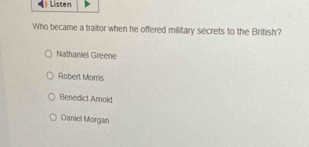 Listen
Who became a traitor when he offered military secrets to the British?
Nathaniel Greene
Robert Morris
Benedict Amold
Daniel Morgan