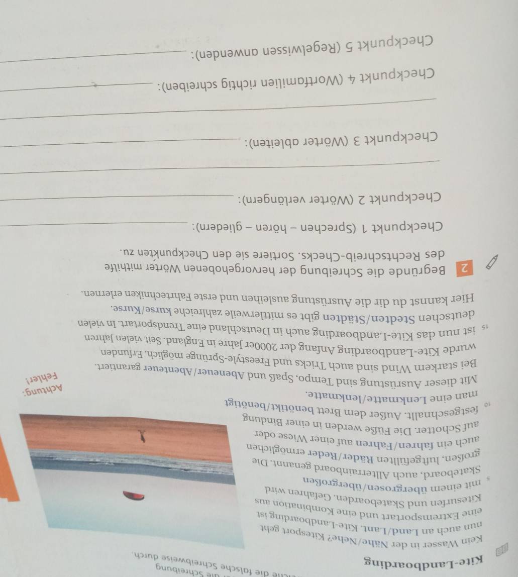 üle Schreibung 
Cie die falsche Schreibweise durc 
Kite-Landboarding 
a Kein Wasser in der Nähe/Nehe? Kitesport geht 
nun auch an Land/Lant. Kite-Landboarding ist 
eine Extremsportart und eine Kombination au 
Kitesurfen und Skateboarden. Gefahren wird 
5 mit einem übergrosen/übergroßen 
Skateboard, auch Allterrainboard genannt. Di 
großen, luftgefüllten Räder/Reder ermöglich 
auch ein fahren/Fahren auf einer Wiese ode 
auf Schotter. Die Füße werden in einer Bindu 
festgeschnallt. Außer dem Brett benötikt/benötigt 
man eine Lenkmatte/lenkmatte. 
Achtung: 
Fehler! 
Mit dieser Ausrüstung sind Tempo, Spaß und Abeneuer/Abenteuer garantiert. 
Bei starkem Wind sind auch Tricks und Freestyle-Sprünge möglich. Erfunden 
wurde Kite-Landboarding Anfang der 2000er Jahre in England. Seit vielen Jahren 
ist nun das Kite-Landboarding auch in Deutschland eine Trendsportart. In vielen 
deutschen Stedten/Städten gibt es mittlerweile zahlreiche kurse/Kurse. 
Hier kannst du dir die Ausrüstung ausleihen und erste Fahrtechniken erlernen. 
2 Begründe die Schreibung der hervorgehobenen Wörter mithilfe 
des Rechtschreib-Checks. Sortiere sie den Checkpunkten zu. 
Checkpunkt 1 (Sprechen - hören - gliedern):_ 
Checkpunkt 2 (Wörter verlängern):_ 
_ 
Checkpunkt 3 (Wörter ableiten): 
_ 
_ 
Checkpunkt 4 (Wortfamilien richtig schreiben): 
_ 
Checkpunkt 5 (Regelwissen anwenden): 
_