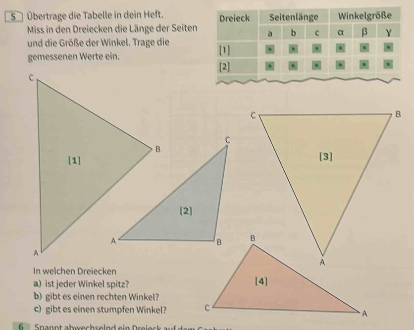 5 Übertrage die Tabelle in dein Heft. 
Miss in den Dreiecken die Länge der Seiten 
und die Größe der Winkel. Trage die 
gemessenen Werte ein. 
In welchen Dreiecken 
a) ist jeder Winkel spitz? 
b) gibt es einen rechten Winkel? 
c) gibt es einen stumpfen Winkel? 
6 Spannt abwechselnd ein Dreiec au