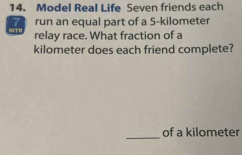 Model Real Life Seven friends each 
7  run an equal part of a 5-kilometer
MTR 
relay race. What fraction of a
kilometer does each friend complete? 
_ 
of a kilometer