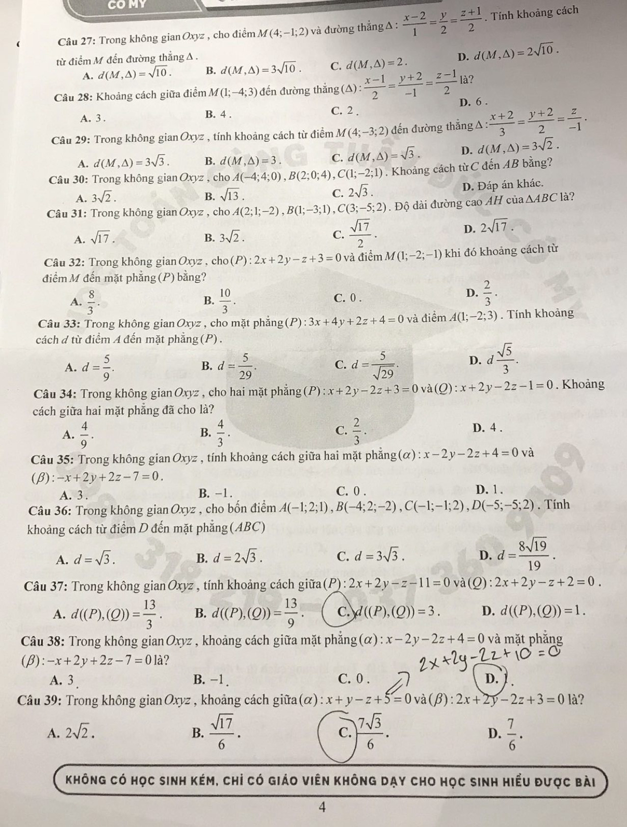 COMY
Câu 27: Trong không gian Oxyz , cho điểm M(4;-1;2) và đường thẳng Δ:  (x-2)/1 = y/2 = (z+1)/2 . Tính khoảng cách
từ điểm M đến đường thẳng A . D. d(M,△ )=2sqrt(10).
A. d(M,△ )=sqrt(10). B. d(M,△ )=3sqrt(10). C. d(M,△ )=2.
Câu 28: Khoảng cách giữa điểm M(1;-4;3) đến đường thắng ( △ ): (x-1)/2 = (y+2)/-1 = (z-1)/2  là?
A. 3. B. 4 . D. 6 .
C. 2 
Câu 29: Trong không gian Oxyz , tính khoảng cách từ điểm M(4;-3;2) đến đường thắng △ : (x+2)/3 = (y+2)/2 = z/-1 .
A. d(M,△ )=3sqrt(3). B. d(M,△ )=3. C. d(M,△ )=sqrt(3). D. d(M,△ )=3sqrt(2).
Câu 30: Trong không gian Oxyz, cho A(-4;4;0),B(2;0;4) ,C(1;-2;1). Khoảng cách từ C đến AB bằng?
A. 3sqrt(2). B. sqrt(13). C. 2sqrt(3).
D. Đáp án khác.
Câu 31: Trong không gian Oxyz , cho A(2;1;-2),B(1;-3;1),C(3;-5;2). Độ dài đường cao AH của △ ABC là?
A. sqrt(17). B. 3sqrt(2). C.  sqrt(17)/2 .
D. 2sqrt(17).
Câu 32: Trong không gian Oxyz , cho(P): 2x+2y-z+3=0 và điểm M(1;-2;-1) khi đó khoảng cách từ
điểm M đến mặt phẳng (P) bằng?
A.  8/3 .  10/3 . C. 0 .
B.
D.  2/3 .
Câu 33: Trong không gian Oxyz , cho mặt phẳng(P) : ):3x+4y+2z+4=0 và diemA(1;-2;3). Tính khoảng
cách đ từ điểm A đến mặt phẳng (P) .
A. d= 5/9 . d= 5/29 . d= 5/sqrt(29) .
B.
C.
D. d  sqrt(5)/3 .
Câu 34: Trong không gian Oxyz , cho hai mặt phẳng(P): x+2y-2z+3=0 và(Q) :x+2y-2z-1=0. Khoảng
cách giữa hai mặt phẳng đã cho là?
A.  4/9 . B.  4/3 . C.  2/3 .
D. 4 .
Câu 35: Trong không gian Oxyz , tính khoảng cách giữa hai mặt phẳng(α): x-2y-2z+4=0 và
(β): -x+2y+2z-7=0.
A. 3 . B. -1. C. 0 . D. 1 .
Câu 36: Trong không gian Oxyz , cho bốn điểm A(-1;2;1),B(-4;2;-2),C(-1;-1;2),D(-5;-5;2). Tính
khoảng cách từ điểm D đến mặt phẳng (ABC)
A. d=sqrt(3). B. d=2sqrt(3). C. d=3sqrt(3). D. d= 8sqrt(19)/19 .
Câu 37: Trong không gian Oxyz , tính khoảng cách giữa (P):2x+2y-z-11=0 và(Q): 2x+2y-z+2=0.
A. d((P),(Q))= 13/3 . B. d((P),(Q))= 13/9 . C. d((P),(Q))=3. D. d((P),(Q))=1.
Câu 38: Trong không gian Oxyz , khoảng cách giữa mặt phăn g(alpha ):x-2y-2z+4=0 và mặt phắng
(β): -x+2y+2z-7=01a ?
A. 3 B. -1 . C. 0 . D.
Câu 39: Trong không gian Oxyz , khoảng cách giữa(α) x+y-z+5=0 và(β): 2x+2y-2z+3=0 là?
A. 2sqrt(2). B.  sqrt(17)/6 .  7sqrt(3)/6 .  7/6 .
C.
D.
không có học sinh kém, chỉ có giáo viên không dạy cho học sinh hiểu được bài
4