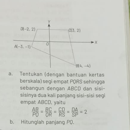 Tentukan (dengan bantuan kertas
berskala) segi empat PQRS sehingga
sebangun dengan ABCD dan sisi-
sisinya dua kali panjang sisi-sisi segi
empat ABCD, yaitu
 AB/PQ = BC/QR = CD/RS = DA/SP =2
b. Hitunglah panjang PQ.