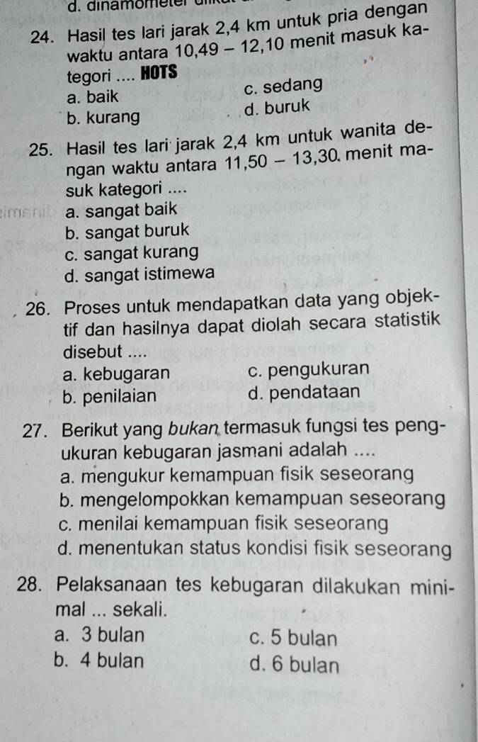 dinamome ter d
24. Hasil tes lari jarak 2,4 km untuk pria dengan
waktu antara 10, 49 - 12, 10 menit masuk ka-
tegori .... HOTS
a. baik c. sedang
d. buruk
b. kurang
25. Hasil tes lari jarak 2,4 km untuk wanita de-
ngan waktu antara 11, 50-13, 30 menit ma-
suk kategori ....
a. sangat baik
b. sangat buruk
c. sangat kurang
d. sangat istimewa
26. Proses untuk mendapatkan data yang objek-
tif dan hasilnya dapat diolah secara statistik
disebut ....
a. kebugaran c. pengukuran
b. penilaian d. pendataan
27. Berikut yang bukan termasuk fungsi tes peng-
ukuran kebugaran jasmani adalah ....
a. mengukur kemampuan fisik seseorang
b. mengelompokkan kemampuan seseorang
c. menilai kemampuan fisik seseorang
d. menentukan status kondisi fisik seseorang
28. Pelaksanaan tes kebugaran dilakukan mini-
mal ... sekali.
a. 3 bulan c. 5 bulan
b. 4 bulan d. 6 bulan