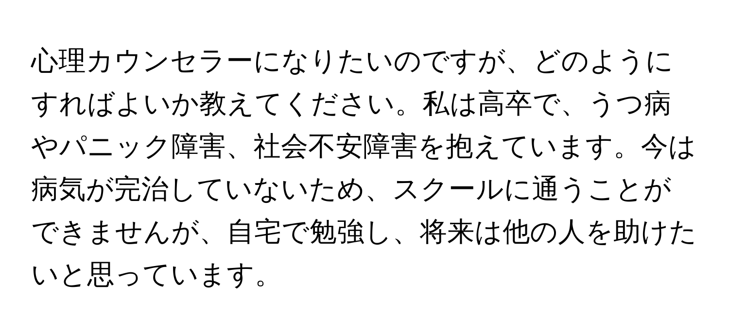 心理カウンセラーになりたいのですが、どのようにすればよいか教えてください。私は高卒で、うつ病やパニック障害、社会不安障害を抱えています。今は病気が完治していないため、スクールに通うことができませんが、自宅で勉強し、将来は他の人を助けたいと思っています。