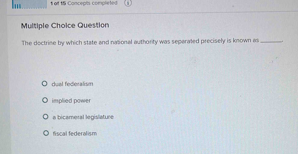 of 15 Concepts completed
Multiple Choice Question
The doctrine by which state and national authority was separated precisely is known as _.
dual federalism
implied power
a bicameral legislature
fiscal federalism