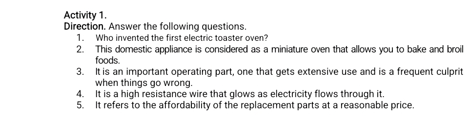 Activity 1. 
Direction. Answer the following questions. 
1. Who invented the first electric toaster oven? 
2. This domestic appliance is considered as a miniature oven that allows you to bake and broil 
foods. 
3. It is an important operating part, one that gets extensive use and is a frequent culprit 
when things go wrong. 
4. It is a high resistance wire that glows as electricity flows through it. 
5. It refers to the affordability of the replacement parts at a reasonable price.