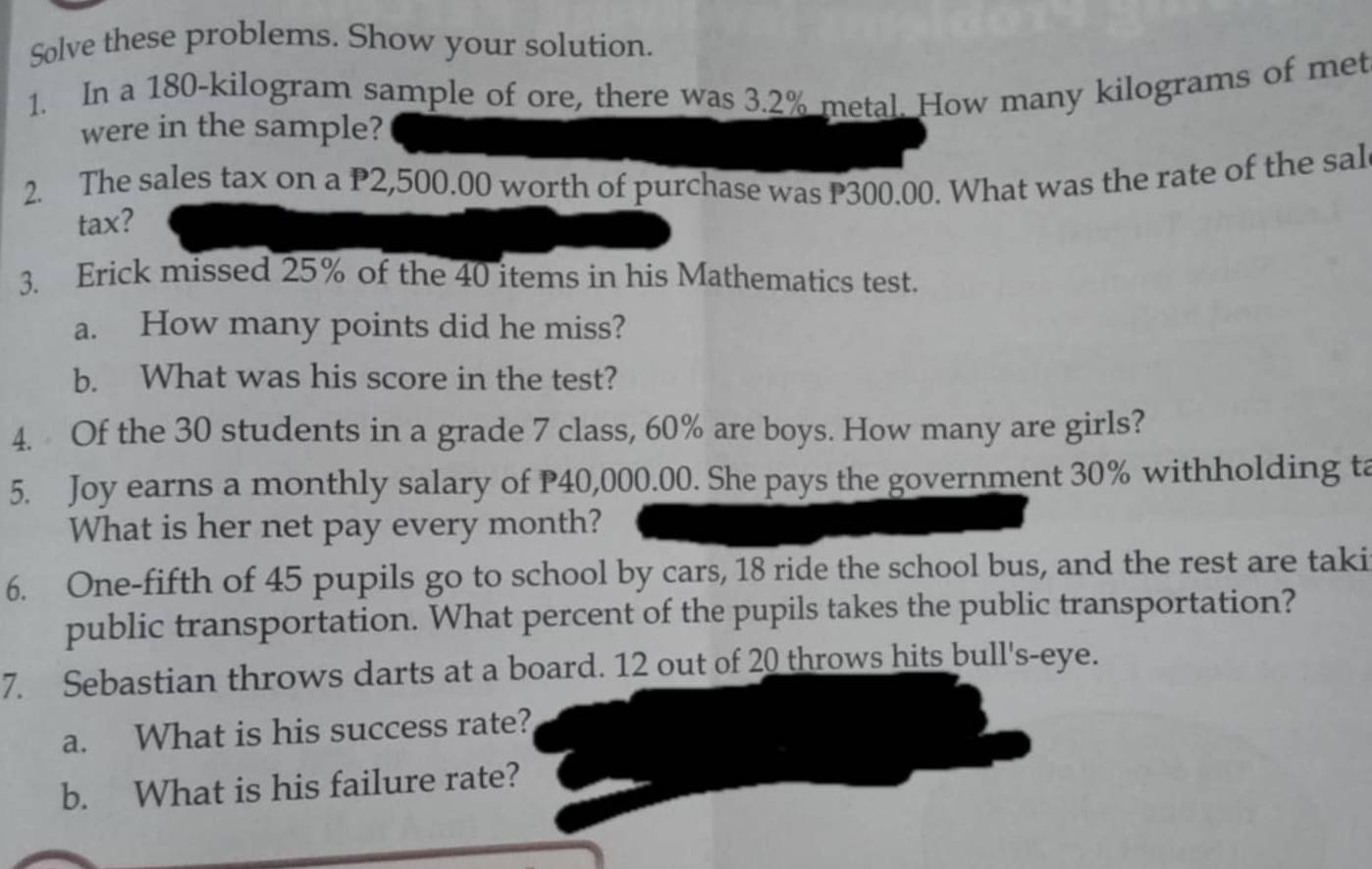 Solve these problems. Show your solution. 
1. In a 180-kilogram sample of ore, there was 3.2% metal. How many kilograms of met 
were in the sample? 
2. The sales tax on a P2,500.00 worth of purchase was P300.00. What was the rate of the sal 
tax? 
3. Erick missed 25% of the 40 items in his Mathematics test. 
a. How many points did he miss? 
b. What was his score in the test? 
4. Of the 30 students in a grade 7 class, 60% are boys. How many are girls? 
5. Joy earns a monthly salary of P40,000.00. She pays the government 30% withholding ta 
What is her net pay every month? 
6. One-fifth of 45 pupils go to school by cars, 18 ride the school bus, and the rest are taki 
public transportation. What percent of the pupils takes the public transportation? 
7. Sebastian throws darts at a board. 12 out of 20 throws hits bull's-eye. 
a. What is his success rate? 
b. What is his failure rate?