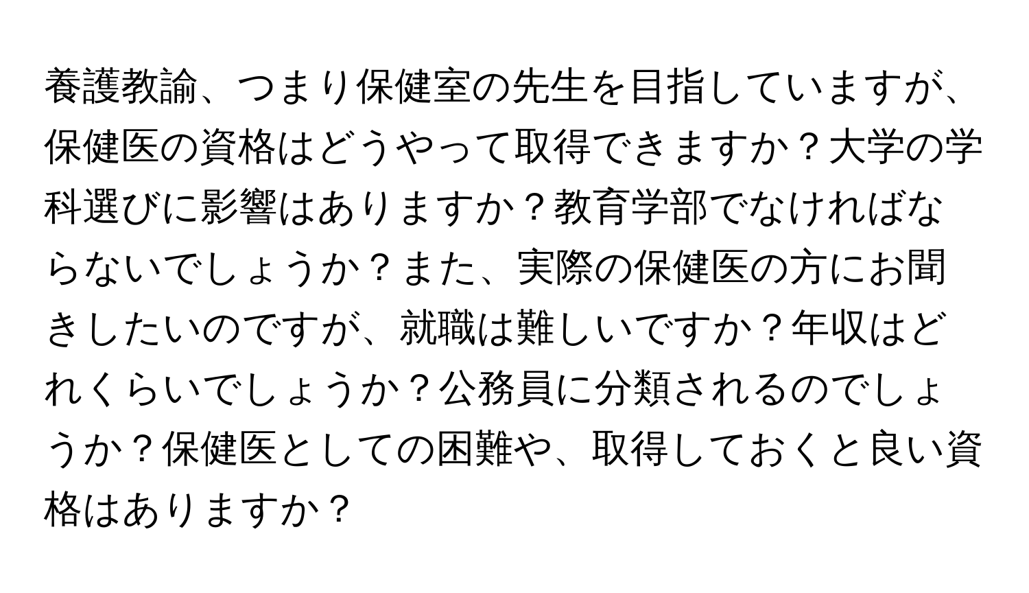 養護教諭、つまり保健室の先生を目指していますが、保健医の資格はどうやって取得できますか？大学の学科選びに影響はありますか？教育学部でなければならないでしょうか？また、実際の保健医の方にお聞きしたいのですが、就職は難しいですか？年収はどれくらいでしょうか？公務員に分類されるのでしょうか？保健医としての困難や、取得しておくと良い資格はありますか？