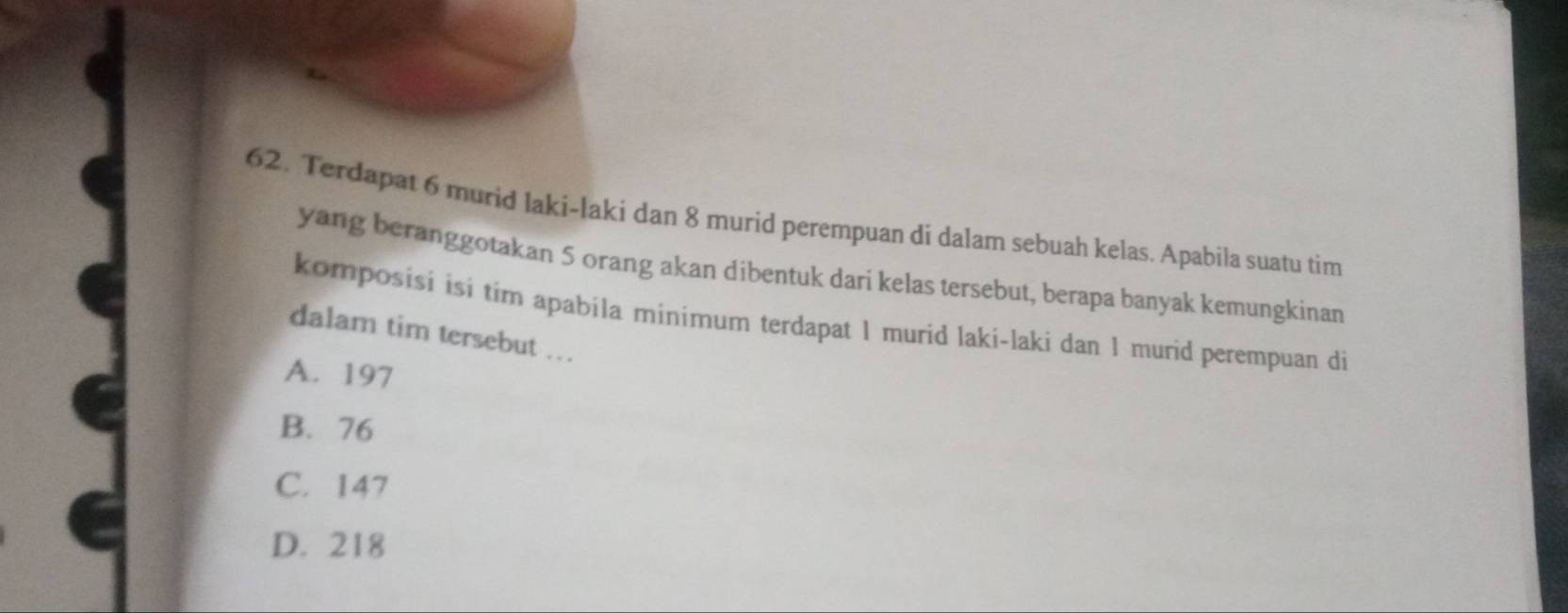 Terdapat 6 murid laki-laki dan 8 murid perempuan di dalam sebuah kelas. Apabila suatu tim
yang beranggotakan 5 orang akan dibentuk dari kelas tersebut, berapa banyak kemungkinan
komposisi isi tim apabila minimum terdapat 1 murid laki-laki dan 1 murid perempuan di
dalam tim tersebut ..
A. 197
B. 76
C. 147
D. 218