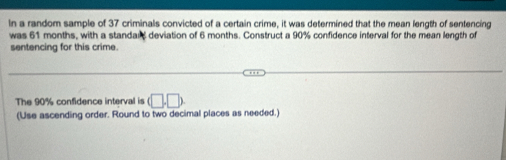 In a random sample of 37 criminals convicted of a certain crime, it was determined that the mean length of sentencing 
was 61 months, with a standan deviation of 6 months. Construct a 90% confidence interval for the mean length of 
sentencing for this crime. 
The 90% confidence interval is (□ ,□ ). 
(Use ascending order. Round to two decimal places as needed.)