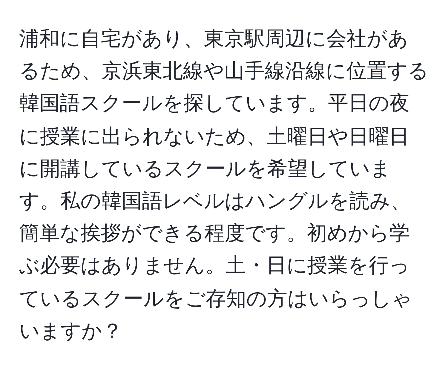 浦和に自宅があり、東京駅周辺に会社があるため、京浜東北線や山手線沿線に位置する韓国語スクールを探しています。平日の夜に授業に出られないため、土曜日や日曜日に開講しているスクールを希望しています。私の韓国語レベルはハングルを読み、簡単な挨拶ができる程度です。初めから学ぶ必要はありません。土・日に授業を行っているスクールをご存知の方はいらっしゃいますか？