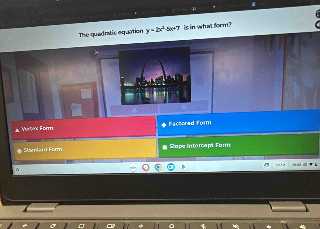The quadratic equation y=2x^2-5x+7 is in what form?
Vertex Form Factored Form
Standard Form Slope Intercept Form
Dec 2 0:( US