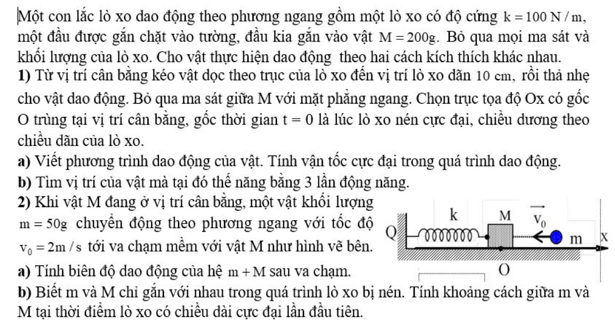 Một con lắc lò xo dao động theo phương ngang gồm một lò xo có độ cứng k=100N/m,
một đầu được gắn chặt vào tường, đầu kia gắn vào vật M=200g. Bỏ qua mọi ma sát và
khối lượng của lò xo. Cho vật thực hiện dao động theo hai cách kích thích khác nhau.
1) Từ vị trí cân băng kéo vật dọc theo trục của lò xo đến vị trí lò xo dăn 10 cm, rồi thả nhẹ
cho vật dao động. Bỏ qua ma sát giữa M với mặt phẳng ngang. Chọn trục tọa độ Ox có gốc
O trùng tại vị trí cân bằng, gốc thời gian t=0 là lúc lò xo nén cực đại, chiều dương theo
chiều dãn của lò xo.
a) Viết phương trình dao động của vật. Tính vận tốc cực đại trong quá trình dao động.
b) Tìm vị trí của vật mà tại đó thế năng bằng 3 lần động năng.
2) Khi vật M đang ở vị trí cân bằng, một vật khổi lượn
m=50g chuyển động theo phương ngang với tốc đ
v_0=2m/s tới va chạm mềm với vật M như hình vẽ bên
a) Tính biên độ dao động của hệ m+M sau va chạm.
b) Biết m và M chi gắn với nhau trong quá trình lò xo bị nén. Tính khoảng cách giữa m và
M tại thời điểm lò xo có chiều dài cực đại lần đầu tiên.