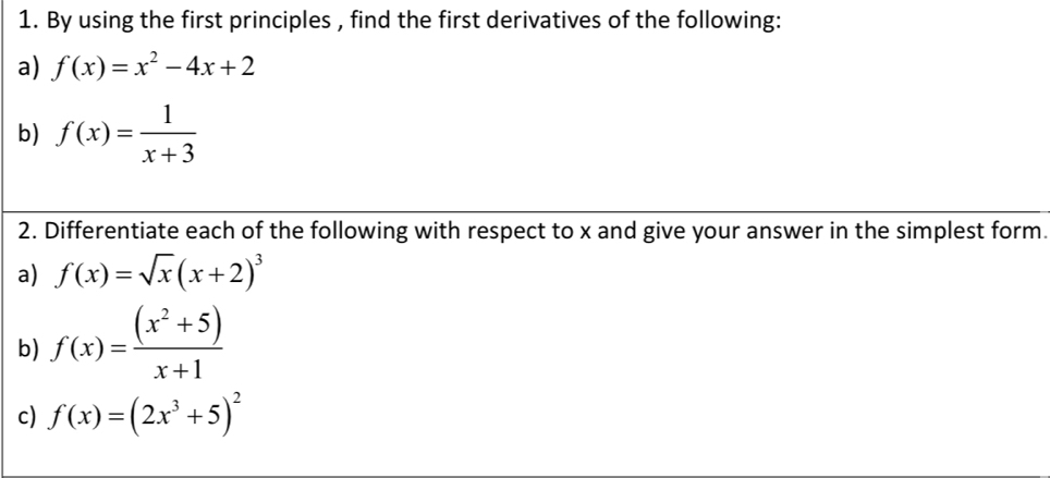 By using the first principles , find the first derivatives of the following: 
a) f(x)=x^2-4x+2
b) f(x)= 1/x+3 
2. Differentiate each of the following with respect to x and give your answer in the simplest form. 
a) f(x)=sqrt(x)(x+2)^3
b) f(x)= ((x^2+5))/x+1 
c) f(x)=(2x^3+5)^2