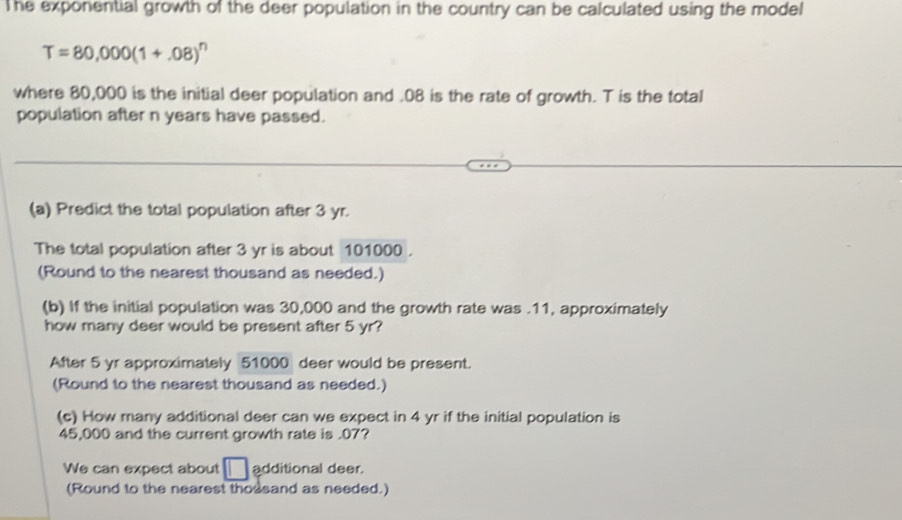 The exponential growth of the deer population in the country can be calculated using the model
T=80,000(1+.08)^n
where 80,000 is the initial deer population and . 08 is the rate of growth. T is the total 
population after n years have passed. 
(a) Predict the total population after 3 yr. 
The total population after 3 yr is about 101000. 
(Round to the nearest thousand as needed.) 
(b) If the initial population was 30,000 and the growth rate was . 11, approximately 
how many deer would be present after 5 yr? 
After 5 yr approximately 51000 deer would be present. 
(Round to the nearest thousand as needed.) 
(c) How many additional deer can we expect in 4 yr if the initial population is
45,000 and the current growth rate is . 07? 
We can expect about □ additional deer. 
(Round to the nearest thousand as needed.)