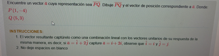 Encuentre un vector a cuya representación sea overline PQ. Dibuje overline PQ y el vector de posición correspondiente a overline a. Donde:
P(1,-4)
Q(5,3)
INSTRUCCIONES: 
1. El vector resultante captúrelo como una combinación lineal con los vectores unitarios de su respuesta de la 
misma manera, es decir, si vector a=hat i+2hat j capture overline a=i+2i , observe que hat i= i y hat j=j. 
2. No deje espacios en blanco