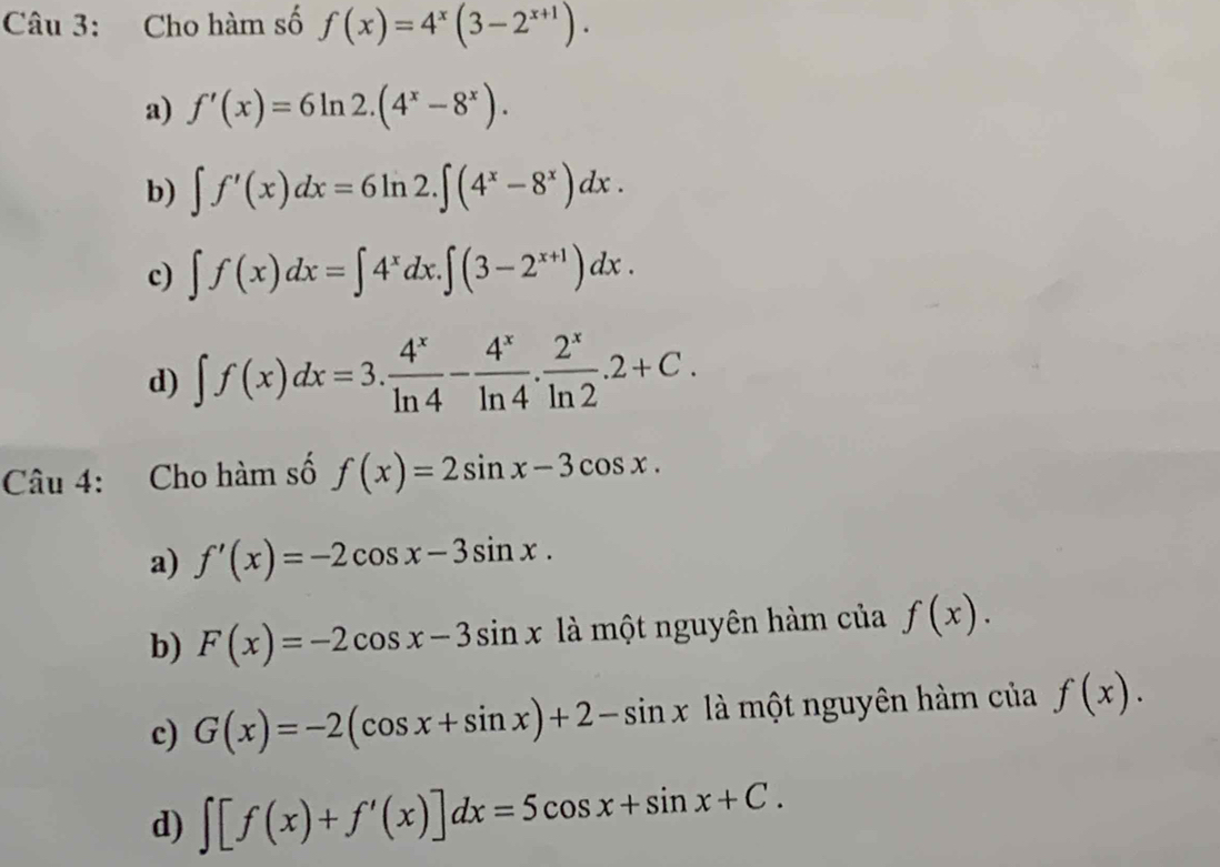 Cho hàm số f(x)=4^x(3-2^(x+1)).
a) f'(x)=6ln 2.(4^x-8^x).
b) ∈t f'(x)dx=6ln 2.∈t (4^x-8^x)dx.
c) ∈t f(x)dx=∈t 4^xdx.∈t (3-2^(x+1))dx.
d) ∈t f(x)dx=3. 4^x/ln 4 - 4^x/ln 4 . 2^x/ln 2 .2+C. 
Câu 4: Cho hàm số f(x)=2sin x-3cos x.
a) f'(x)=-2cos x-3sin x.
b) F(x)=-2cos x-3sin x là một nguyên hàm của f(x).
c) G(x)=-2(cos x+sin x)+2-sin x là một nguyên hàm của f(x).
d) ∈t [f(x)+f'(x)]dx=5cos x+sin x+C.