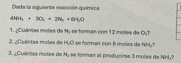 Dada la siguiente reacción química
4NH_3+3O_2to 2N_2+6H_2O
1. ¿Cuántas moles de N_2 se forman con 12 moles de O_2 ? 
2. ¿Cuántas moles de H_2O se forman con 8 moles de NH_3 ? 
3. ¿Cuántas moles de N_2 se forman al producirse 3 moles de NH_3 7