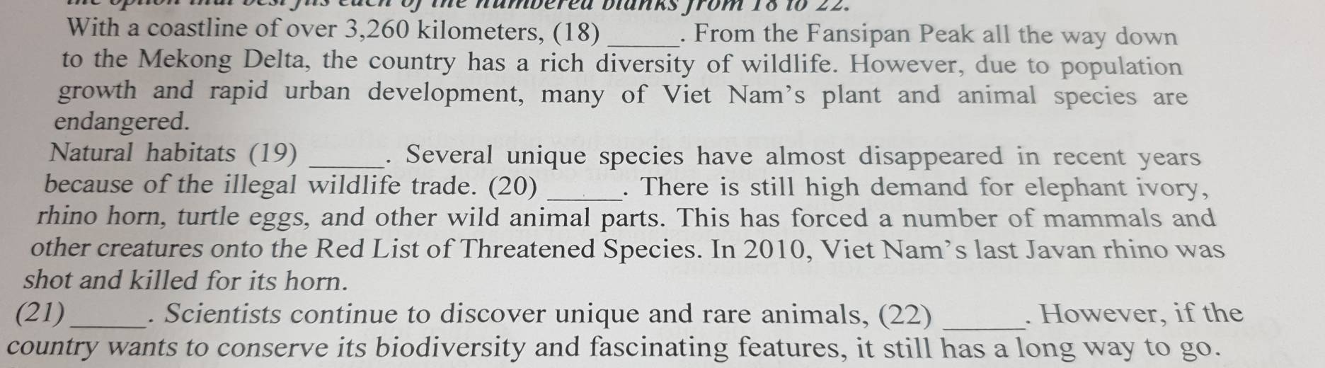 deh of the nambered blanks from 18 to 22. 
With a coastline of over 3,260 kilometers, (18) _. From the Fansipan Peak all the way down 
to the Mekong Delta, the country has a rich diversity of wildlife. However, due to population 
growth and rapid urban development, many of Viet Nam's plant and animal species are 
endangered. 
Natural habitats (19) _. Several unique species have almost disappeared in recent years
because of the illegal wildlife trade. (20) _. There is still high demand for elephant ivory, 
rhino horn, turtle eggs, and other wild animal parts. This has forced a number of mammals and 
other creatures onto the Red List of Threatened Species. In 2010, Viet Nam’s last Javan rhino was 
shot and killed for its horn. 
(21)_ . Scientists continue to discover unique and rare animals, (22) _. However, if the 
country wants to conserve its biodiversity and fascinating features, it still has a long way to go.