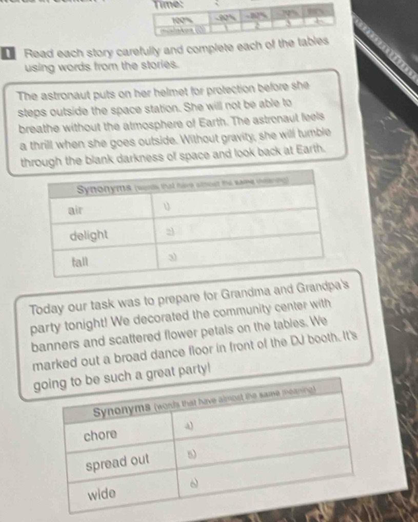 Read each story carefully and complete each of th 
using words from the stories. 
The astronaut puts on her helmet for protection before she 
steps outside the space station. She will not be able to 
breathe without the atmosphere of Earth. The astronaul feels 
a thrill when she goes outside. Without gravity, she will tumble 
through the blank darkness of space and look back at Earth. 
Today our task was to prepare for Grandma and Grandpa's 
party tonight! We decorated the community center with 
banners and scattered flower petals on the tables. We 
marked out a broad dance floor in front of the DJ booth. It's 
g a great party!