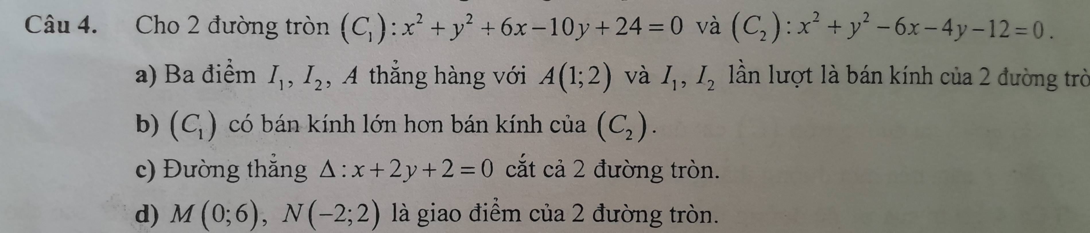 Cho 2 đường tròn (C_1):x^2+y^2+6x-10y+24=0 và (C_2):x^2+y^2-6x-4y-12=0.
a) Ba điểm I_1, I_2 , A thẳng hàng với A(1;2) và I_1, I_2 lần lượt là bán kính của 2 đường trò
b) (C_1) có bán kính lớn hơn bán kính của (C_2).
c) Đường thẳng △ :x+2y+2=0 cắt cả 2 đường tròn.
d) M(0;6), N(-2;2) là giao điểm của 2 đường tròn.