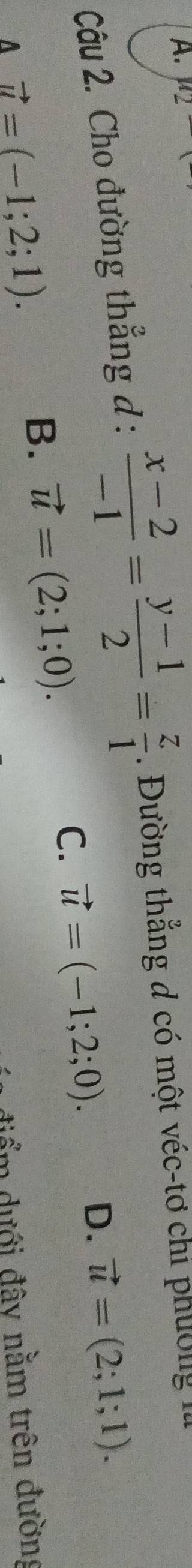 u_2-
Câu 2. Cho đường thẳng đ :  (x-2)/-1 = (y-1)/2 = z/1  1. Đường thẳng đ có một véc-tơ chỉ phường I
C. vector u=(-1;2;0). D. vector u=(2;1;1).
A vector u=(-1;2;1).
B. vector u=(2;1;0). 
điểm dưới đây nằm trên đường