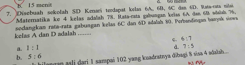 b. 15 menit d. 60 menit
7. )Disebuah sekolah SD Kenari terdapat kelas 6A, 6B, 6C dan 6D. Rata-rata nilai
Matematika ke 4 kelas adalah 78. Rata-rata gabungan kelas 6A dan 6B adalah 76,
sedangkan rata-rata gabungan kelas 6C dan 6D adalah 80. Perbandingan banyak siswa
kelas A dan D adalah ........
c. 6:7
a. 1:1
d. 7:5
b. 5:6
ilangan asli dari 1 sampai 102 yang kuadratnya dibagi 8 sisa 4 adalah...