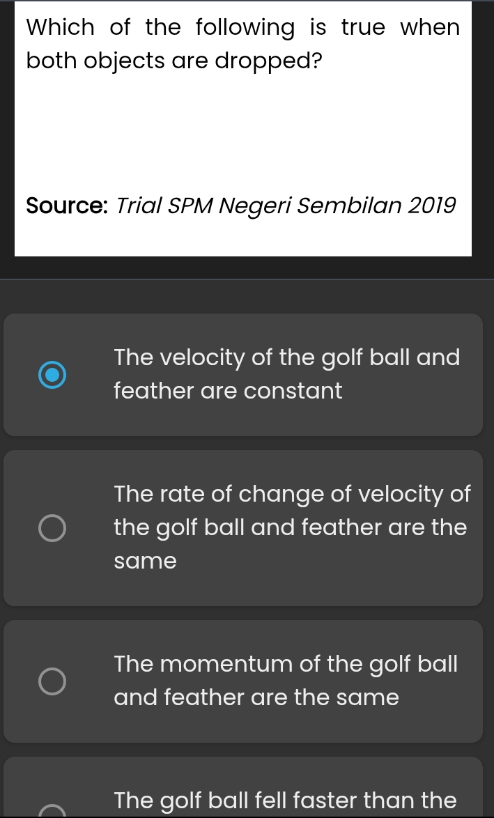 Which of the following is true when
both objects are dropped?
Source: Trial SPM Negeri Sembilan 2019
The velocity of the golf ball and
feather are constant
The rate of change of velocity of
the golf ball and feather are the
same
The momentum of the golf ball
and feather are the same
The golf ball fell faster than the