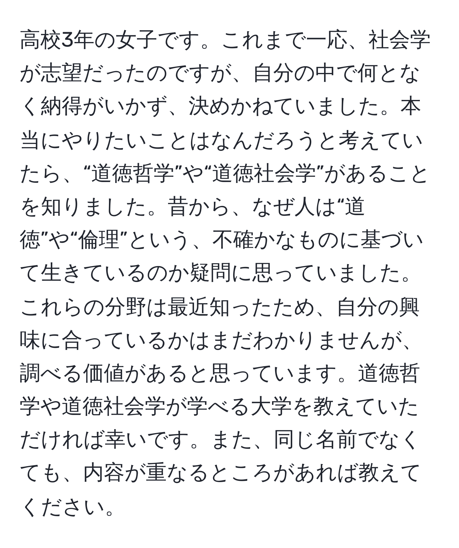 高校3年の女子です。これまで一応、社会学が志望だったのですが、自分の中で何となく納得がいかず、決めかねていました。本当にやりたいことはなんだろうと考えていたら、“道徳哲学”や“道徳社会学”があることを知りました。昔から、なぜ人は“道徳”や“倫理”という、不確かなものに基づいて生きているのか疑問に思っていました。これらの分野は最近知ったため、自分の興味に合っているかはまだわかりませんが、調べる価値があると思っています。道徳哲学や道徳社会学が学べる大学を教えていただければ幸いです。また、同じ名前でなくても、内容が重なるところがあれば教えてください。