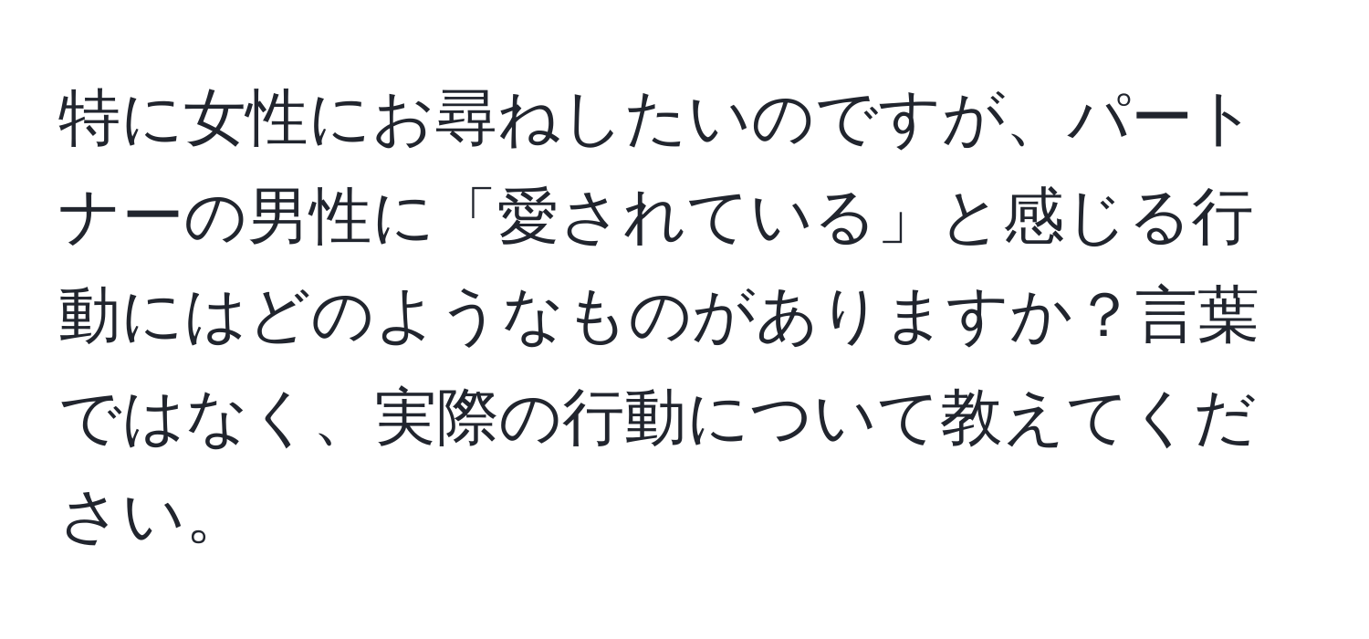 特に女性にお尋ねしたいのですが、パートナーの男性に「愛されている」と感じる行動にはどのようなものがありますか？言葉ではなく、実際の行動について教えてください。