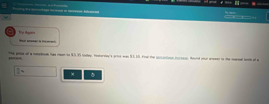 ae 
Foang te percentage increase or decrease: Advanced i Agson 
___ 
a Try Again 
Your answer is incorrect. 
The price of a notebook has risen to $3.35 today. Yesterday's price was $3.10. Find the percentage increase. Round your answer to the nearest tenth of a 
percent. 
×