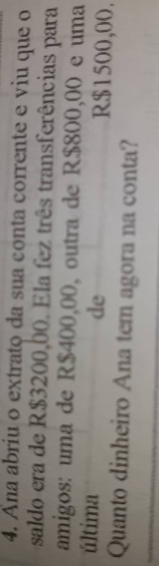 Ana abriu o extrato da sua conta corrente e viu que o 
saldo era de R$3200,00. Ela fez três transferências para 
amigos: uma de R$400,00, outra de R$800,00 e uma 
última 
de
R$1500,00. 
Quanto dinheiro Ana tem agora na conta?