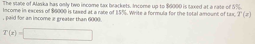 The state of Alaska has only two income tax brackets. Income up to $6000 is taxed at a rate of 5%. 
Income in excess of $6000 is taxed at a rate of 15%. Write a formula for the total amount of tax, T(x)
, paid for an income x greater than 6000.
T(x)=□