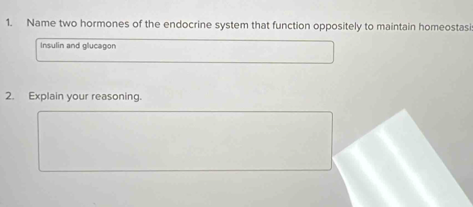 Name two hormones of the endocrine system that function oppositely to maintain homeostasi 
Insulin and glucagon 
2. Explain your reasoning.