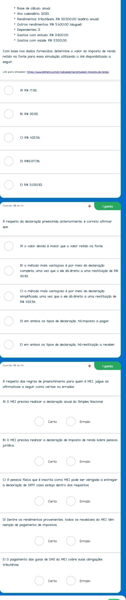 Base de cálculo: anual
* Outros rendimentos: R$ 5.400.00 (aluguel)
* Dependentes: 3.
* Gastos com estudo: R$ 3,800.00.
* Gastos com saúde: R$ 3.500,00.
retido na fonte para essa simulação utilizando o línk disponibilizado a
A) R$ 17,82.
C) R$ 423.56.
D) R$3.017.96.
completa, uma vez que o ele dã direito a uma restituição de R$
33.32.
C) o método mais vantajoso é por meio da declaração
simplificada, uma vez que o ele dá direito a uma restituição de
R$ 423,56.
D) em ambos os tipos de declaração, há imposto a pagar.
I ponto
afirmativas a seguir como certas ou erradas.
A) O MEI precisa realizar a declaração anual do Simples Nacional.
Certc Errado
B) O MEI precisa realizar a declaração de imposto de renda sobre pessoa
juridica.
Errado
C) A pessoa física que é inscrita como MEI pode ser obrigada a entregar
a declaração de IRPF caso esteja dentro dos requisitos
isenção de pagamento de impostos
E) O pagamento das guias de DAS do MEI cobre suas obrigações
tributárias.
Certo