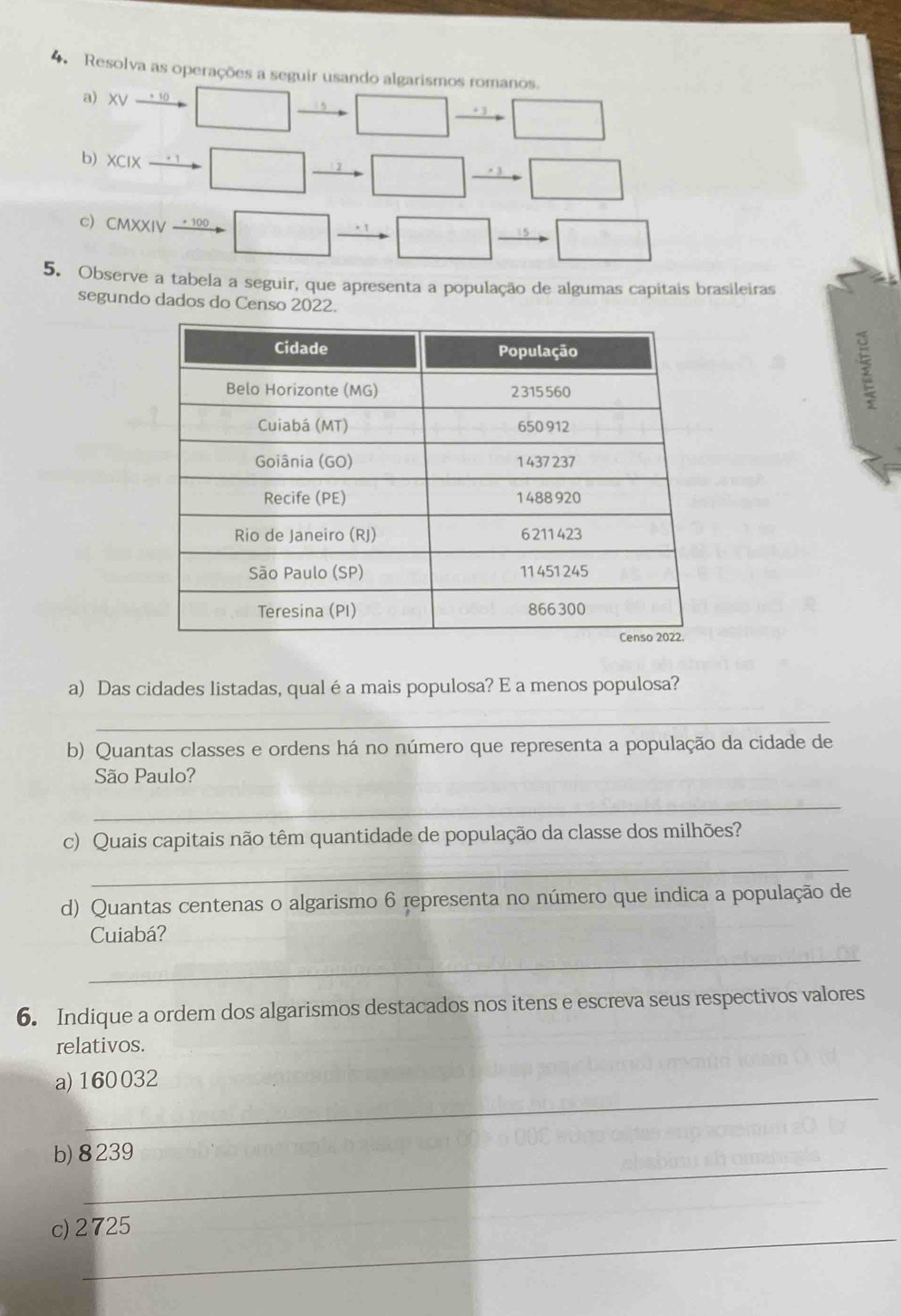 Resolva as operações a seguir usando algarismos romanos. 
a XV + 10 
b) XCIX 
. 
c CMXXIV 
5. Observe a tabela a seguir, que apresenta a população de algumas capitais brasileiras 
segundo dados do Censo 2022. 
a) Das cidades listadas, qual é a mais populosa? E a menos populosa? 
_ 
b) Quantas classes e ordens há no número que representa a população da cidade de 
São Paulo? 
_ 
c) Quais capitais não têm quantidade de população da classe dos milhões? 
_ 
d) Quantas centenas o algarismo 6 representa no número que indica a população de 
Cuiabá? 
_ 
6. Indique a ordem dos algarismos destacados nos itens e escreva seus respectivos valores 
relativos. 
_ 
a) 160032
_ 
b) 8239
_ 
c) 2725