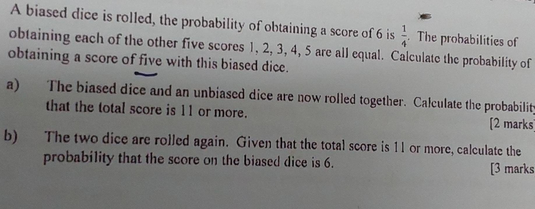 A biased dice is rolled, the probability of obtaining a score of 6 is  1/4 . The probabilities of 
obtaining each of the other five scores 1, 2, 3, 4, 5 are all equal. Calculate the probability of 
obtaining a score of five with this biased dice. 
a) The biased dice and an unbiased dice are now rolled together. Calculate the probability 
that the total score is 11 or more. [2 marks] 
b) The two dice are rolled again. Given that the total score is 11 or more, calculate the 
probability that the score on the biased dice is 6. 
[3 marks