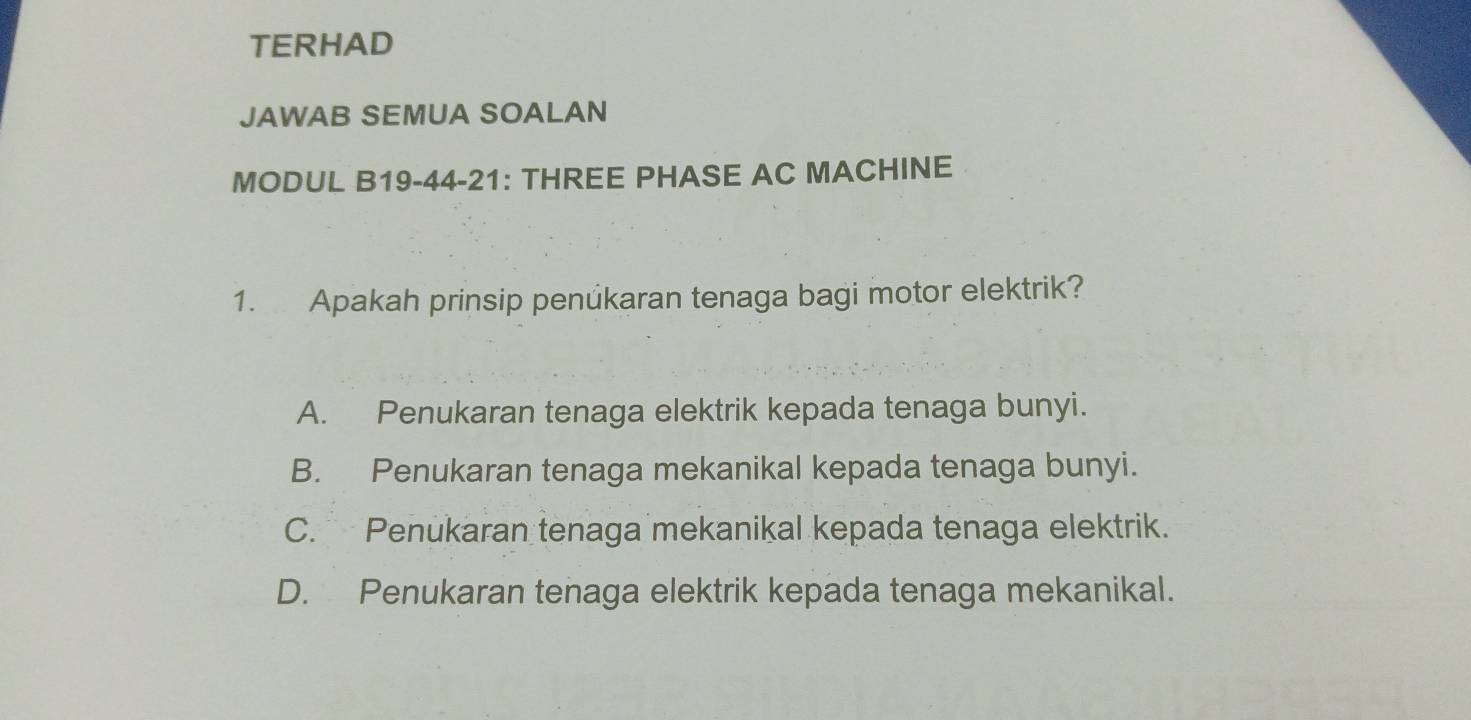 TERHAD
JAWAB SEMUA SOALAN
MODUL B19-44-21: THREE PHASE AC MACHINE
1. Apakah prinsip penúkaran tenaga bagi motor elektrik?
A. Penukaran tenaga elektrik kepada tenaga bunyi.
B. Penukaran tenaga mekanikal kepada tenaga bunyi.
C. Penukaran tenaga mekanikal kepada tenaga elektrik.
D. Penukaran tenaga elektrik kepada tenaga mekanikal.