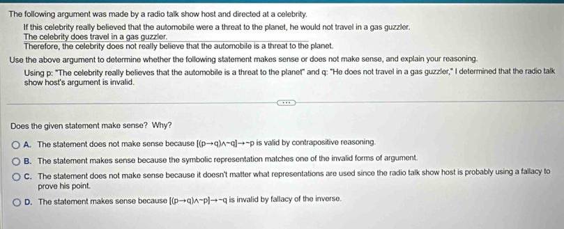 The following argument was made by a radio talk show host and directed at a celebrity.
If this celebrity really believed that the automobile were a threat to the planet, he would not travel in a gas guzzler.
The celebrity does travel in a gas guzzler.
Therefore, the celebrity does not really believe that the automobile is a threat to the planet.
Use the above argument to determine whether the following statement makes sense or does not make sense, and explain your reasoning.
Using p : "The celebrity really believes that the automobile is a threat to the planet" and q : "He does not travel in a gas guzzler," I determined that the radio talk
show host's argument is invalid.
Does the given statement make sense? Why?
A. The statement does not make sense because [(pto q)wedge sim q]to sim p is valid by contrapositive reasoning.
B. The statement makes sense because the symbolic representation matches one of the invalid forms of argument.
C. The statement does not make sense because it doesn't matter what representations are used since the radio talk show host is probably using a fallacy to
prove his point.
D. The statement makes sense because [(pto q)wedge sim p]to sim q is invalid by fallacy of the inverse.