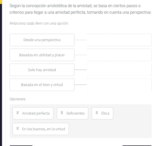 Según la concepción aristotélica de la amistad, se basa en ciertos pasos o
criterios para llegar a una amistad perfecta, tomando en cuenta una perspectiva:
Relaciona cada ítem con una opción:
Desde una perspectiva
Basadas en utilidad y placer
Solo hay amistad
Basada en el bien y virtud
Opciones:
Amistad perfecta Deficientes Ética
En los buenos, en la virtud