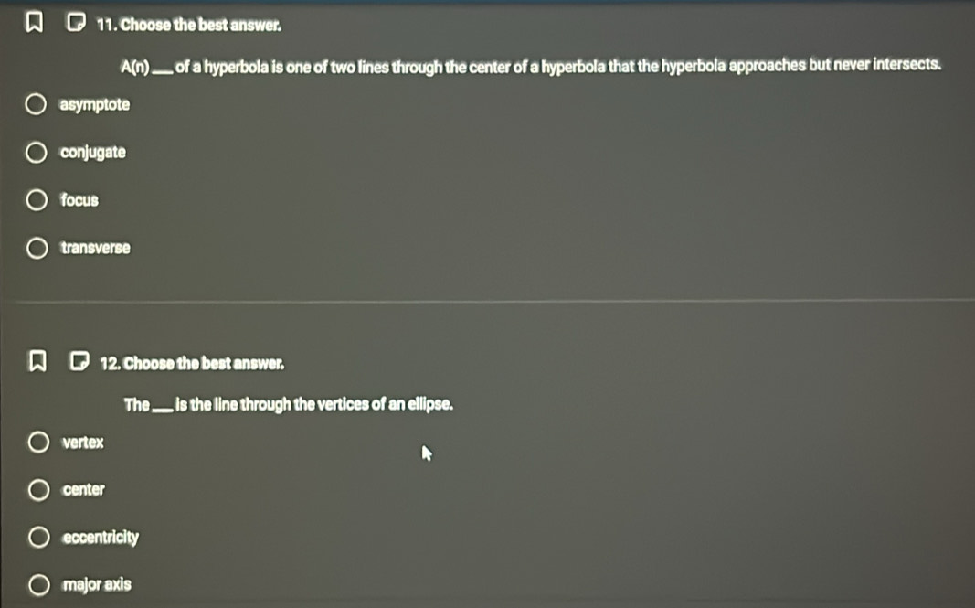 Choose the best answer.
A(n) _ of a hyperbola is one of two lines through the center of a hyperbola that the hyperbola approaches but never intersects.
asymptote
conjugate
focus
transverse
12. Choose the best answer.
The_ is the line through the vertices of an ellipse.
vertex
center
eccentricity
major axis