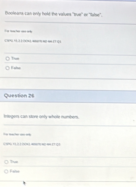 Booleans can only hold the values ''true'' or ''false''.
_
_
For teacher ure only
CSPG. Y1, 2 2 DOK1, 465070.M2-M ET Q 1
True
False
Question 26
Integers can store only whole numbers.
For teacher use only
CSPG. Y1,2.2 DOK1465070.M2-M, ET Q3
Due
False